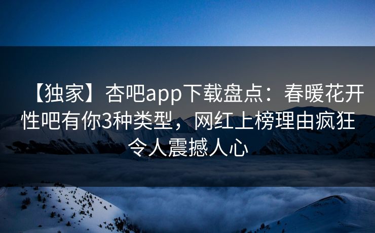 【独家】杏吧app下载盘点：春暖花开性吧有你3种类型，网红上榜理由疯狂令人震撼人心