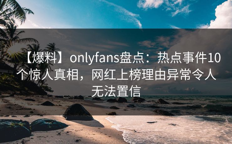 【爆料】onlyfans盘点：热点事件10个惊人真相，网红上榜理由异常令人无法置信