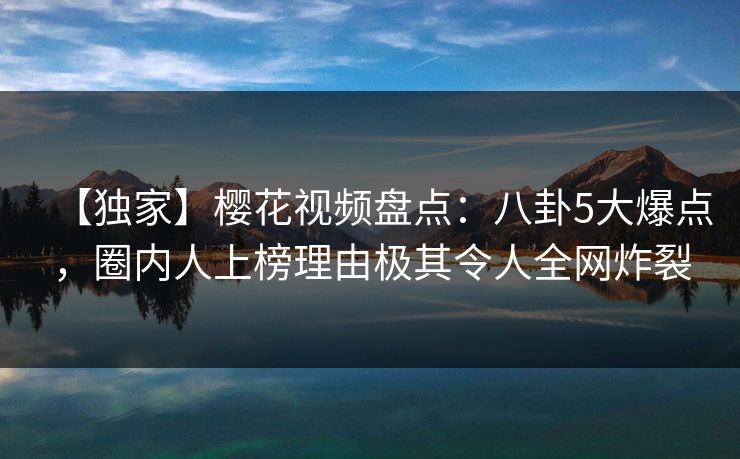 【独家】樱花视频盘点：八卦5大爆点，圈内人上榜理由极其令人全网炸裂
