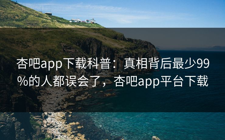 杏吧app下载科普：真相背后最少99%的人都误会了，杏吧app平台下载