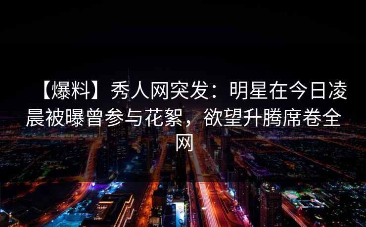 【爆料】秀人网突发：明星在今日凌晨被曝曾参与花絮，欲望升腾席卷全网