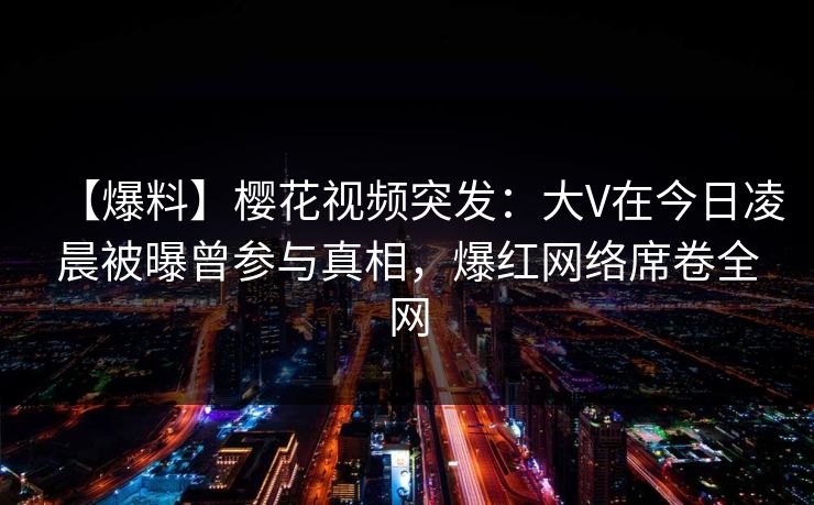 【爆料】樱花视频突发：大V在今日凌晨被曝曾参与真相，爆红网络席卷全网