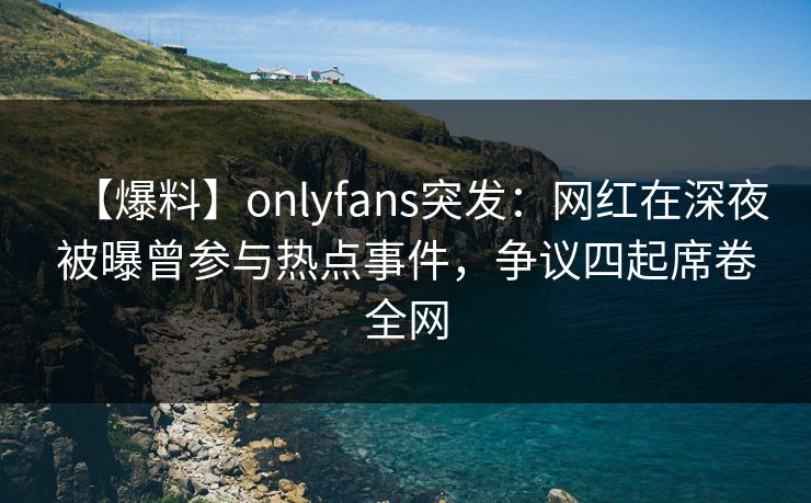 【爆料】onlyfans突发：网红在深夜被曝曾参与热点事件，争议四起席卷全网
