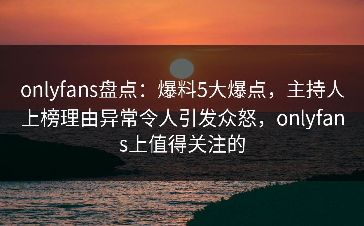 onlyfans盘点：爆料5大爆点，主持人上榜理由异常令人引发众怒，onlyfans上值得关注的