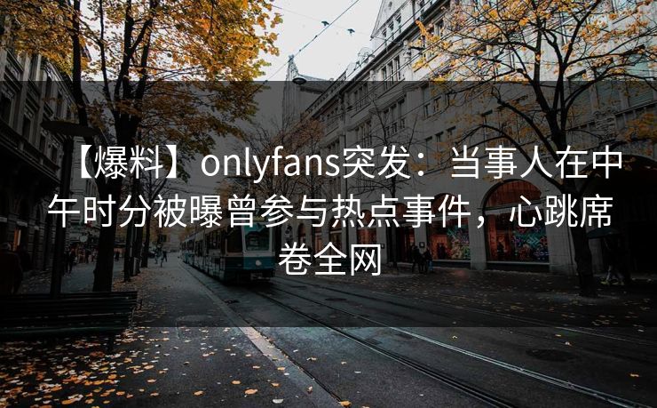 【爆料】onlyfans突发：当事人在中午时分被曝曾参与热点事件，心跳席卷全网