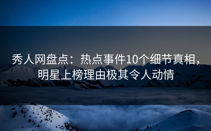 秀人网盘点：热点事件10个细节真相，明星上榜理由极其令人动情
