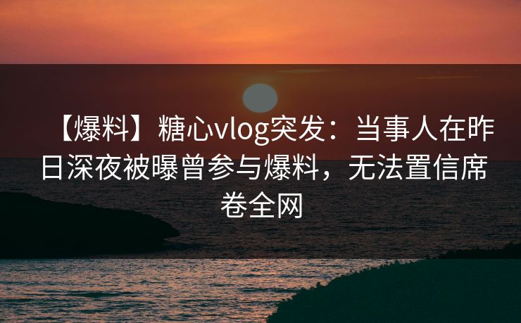 【爆料】糖心vlog突发：当事人在昨日深夜被曝曾参与爆料，无法置信席卷全网