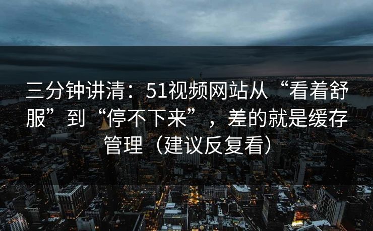 三分钟讲清：51视频网站从“看着舒服”到“停不下来”，差的就是缓存管理（建议反复看）