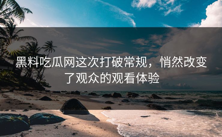 黑料吃瓜网这次打破常规，悄然改变了观众的观看体验
