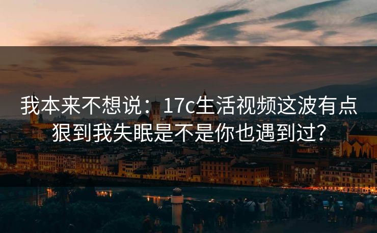 我本来不想说：17c生活视频这波有点狠到我失眠是不是你也遇到过？