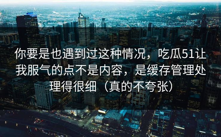 你要是也遇到过这种情况，吃瓜51让我服气的点不是内容，是缓存管理处理得很细（真的不夸张）
