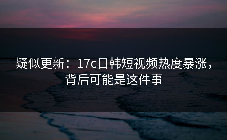 疑似更新：17c日韩短视频热度暴涨，背后可能是这件事