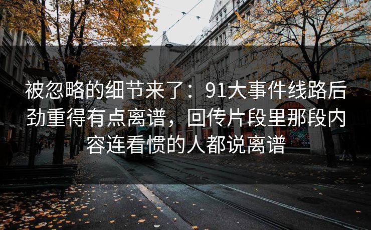 被忽略的细节来了：91大事件线路后劲重得有点离谱，回传片段里那段内容连看惯的人都说离谱
