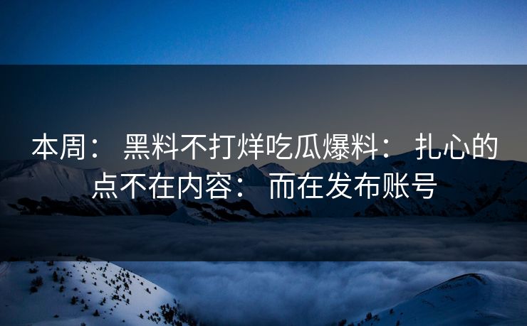 本周： 黑料不打烊吃瓜爆料： 扎心的点不在内容： 而在发布账号