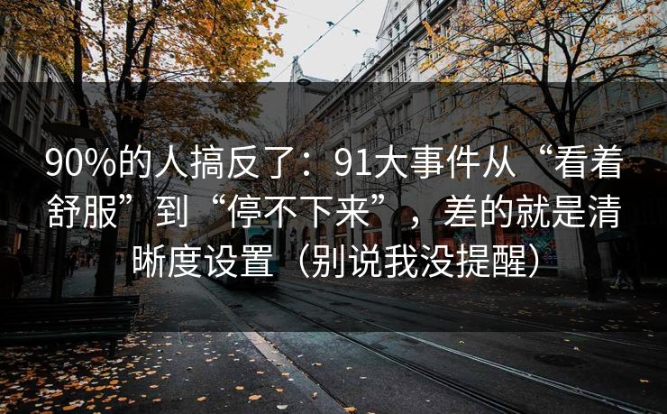 90%的人搞反了：91大事件从“看着舒服”到“停不下来”，差的就是清晰度设置（别说我没提醒）