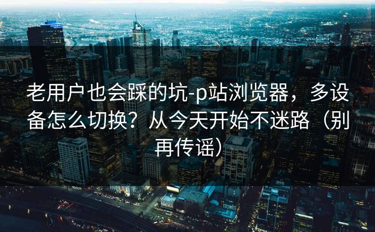 老用户也会踩的坑-p站浏览器，多设备怎么切换？从今天开始不迷路（别再传谣）