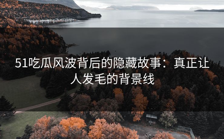 51吃瓜风波背后的隐藏故事：真正让人发毛的背景线