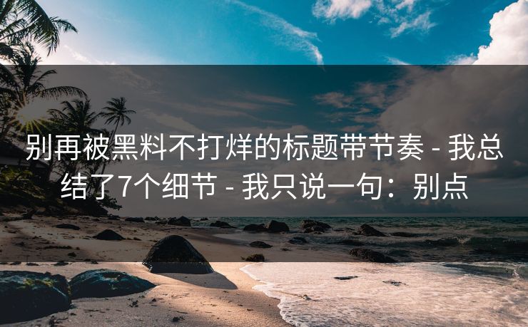 别再被黑料不打烊的标题带节奏 - 我总结了7个细节 - 我只说一句：别点
