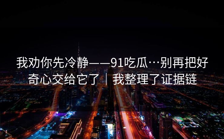 我劝你先冷静——91吃瓜…别再把好奇心交给它了｜我整理了证据链