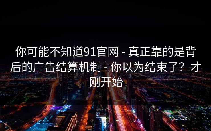 你可能不知道91官网 - 真正靠的是背后的广告结算机制 - 你以为结束了？才刚开始