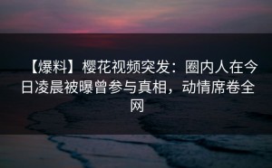 【爆料】樱花视频突发：圈内人在今日凌晨被曝曾参与真相，动情席卷全网