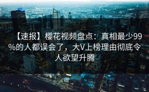【速报】樱花视频盘点：真相最少99%的人都误会了，大V上榜理由彻底令人欲望升腾