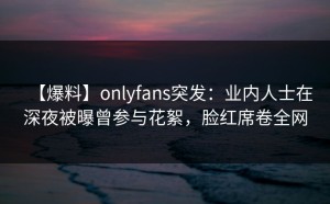 【爆料】onlyfans突发：业内人士在深夜被曝曾参与花絮，脸红席卷全网