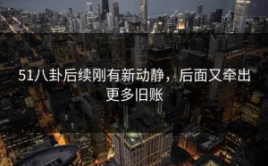 51八卦后续刚有新动静，后面又牵出更多旧账