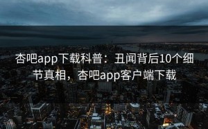杏吧app下载科普：丑闻背后10个细节真相，杏吧app客户端下载