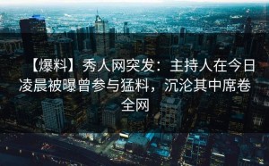 【爆料】秀人网突发：主持人在今日凌晨被曝曾参与猛料，沉沦其中席卷全网