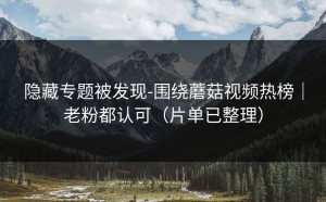 隐藏专题被发现-围绕蘑菇视频热榜｜老粉都认可（片单已整理）
