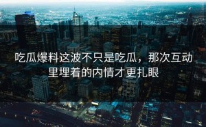 吃瓜爆料这波不只是吃瓜，那次互动里埋着的内情才更扎眼