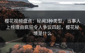 樱花视频盘点：秘闻3种类型，当事人上榜理由疯狂令人争议四起，樱花秘境是什么