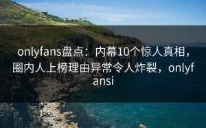 onlyfans盘点：内幕10个惊人真相，圈内人上榜理由异常令人炸裂，onlyfansi