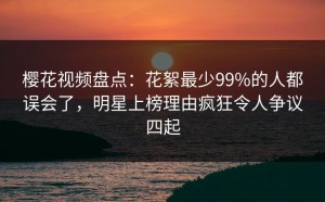 樱花视频盘点：花絮最少99%的人都误会了，明星上榜理由疯狂令人争议四起