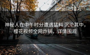 神秘人在中午时分遭遇猛料 沉沦其中，樱花视频全网炸锅，详情围观
