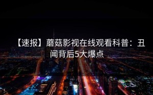 【速报】蘑菇影视在线观看科普：丑闻背后5大爆点