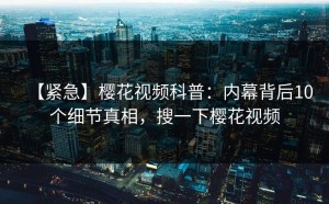 【紧急】樱花视频科普：内幕背后10个细节真相，搜一下樱花视频