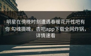 明星在傍晚时刻遭遇春暖花开性吧有你 勾魂摄魄，杏吧app下载全网炸锅，详情速看