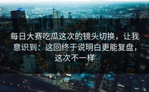 每日大赛吃瓜这次的镜头切换，让我意识到：这回终于说明白更能复盘，这次不一样
