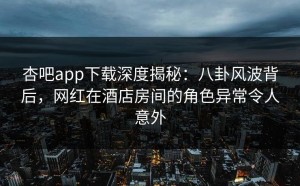 杏吧app下载深度揭秘：八卦风波背后，网红在酒店房间的角色异常令人意外