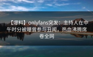 【爆料】onlyfans突发：主持人在中午时分被曝曾参与丑闻，热血沸腾席卷全网