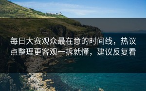 每日大赛观众最在意的时间线，热议点整理更客观一拆就懂，建议反复看