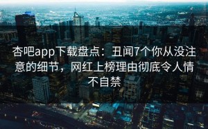 杏吧app下载盘点：丑闻7个你从没注意的细节，网红上榜理由彻底令人情不自禁