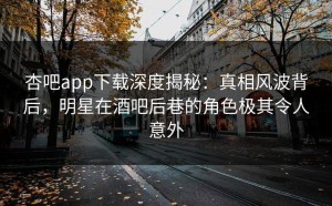杏吧app下载深度揭秘：真相风波背后，明星在酒吧后巷的角色极其令人意外