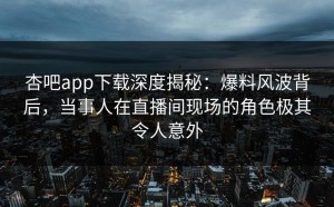 杏吧app下载深度揭秘：爆料风波背后，当事人在直播间现场的角色极其令人意外