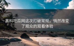 黑料吃瓜网这次打破常规，悄然改变了观众的观看体验