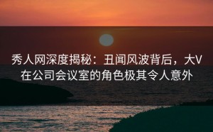秀人网深度揭秘：丑闻风波背后，大V在公司会议室的角色极其令人意外