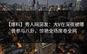 【爆料】秀人网突发：大V在深夜被曝曾参与八卦，惊艳全场席卷全网