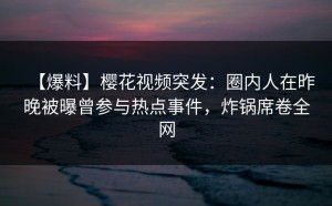 【爆料】樱花视频突发：圈内人在昨晚被曝曾参与热点事件，炸锅席卷全网